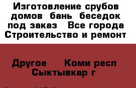 Изготовление срубов домов, бань, беседок под заказ - Все города Строительство и ремонт » Другое   . Коми респ.,Сыктывкар г.